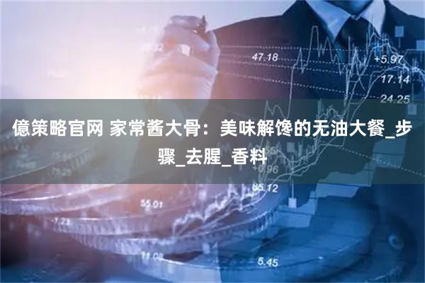 億策略官网 家常酱大骨：美味解馋的无油大餐_步骤_去腥_香料