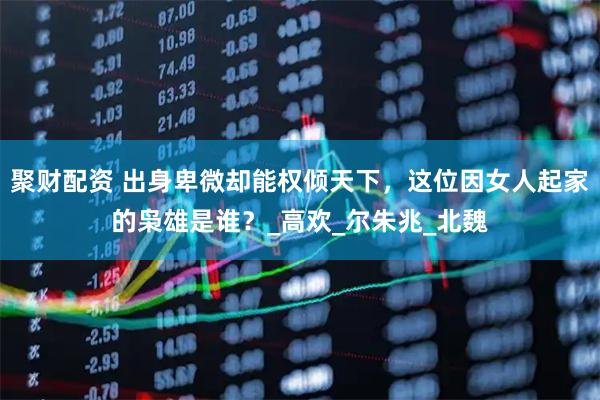 聚财配资 出身卑微却能权倾天下，这位因女人起家的枭雄是谁？_高欢_尔朱兆_北魏