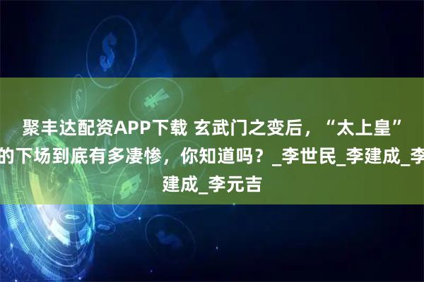 聚丰达配资APP下载 玄武门之变后，“太上皇”李渊的下场到底有多凄惨，你知道吗？_李世民_李建成_李元吉
