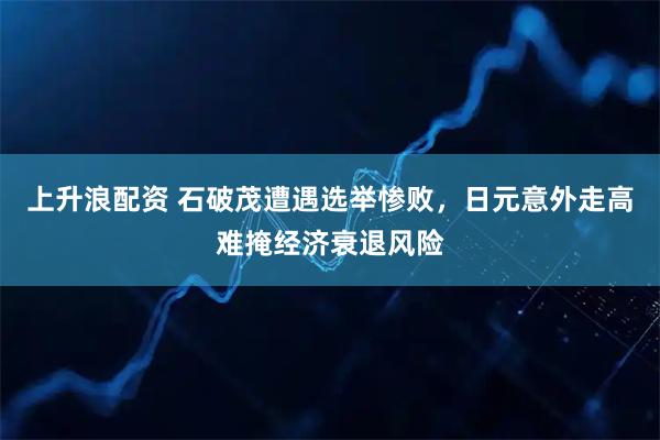 上升浪配资 石破茂遭遇选举惨败，日元意外走高难掩经济衰退风险