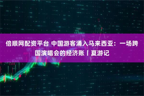 倍顺网配资平台 中国游客涌入马来西亚：一场跨国演唱会的经济账丨夏游记