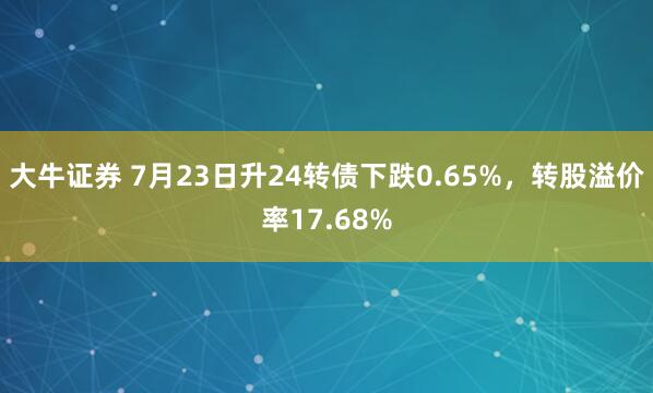 大牛证券 7月23日升24转债下跌0.65%，转股溢价率17.68%
