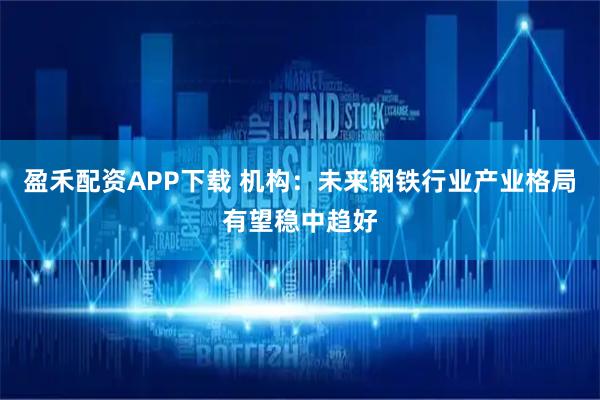 盈禾配资APP下载 机构:未来钢铁行业产业格局有望稳中趋好