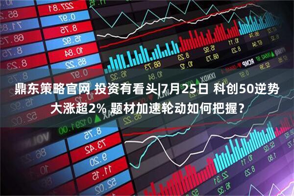 鼎东策略官网 投资有看头|7月25日 科创50逆势大涨超2% 题材加速轮动如何把握?