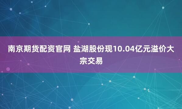 南京期货配资官网 盐湖股份现10.04亿元溢价大宗交易