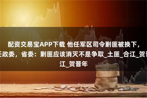 配资交易宝APP下载 他任军区司令剿匪被换下,改任政委,省委:剿匪应该消灭不是争取_土匪_合江_贺晋年