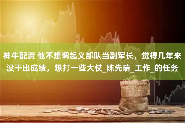 神牛配资 他不想调起义部队当副军长,觉得几年来没干出成绩,想打一些大仗_陈先瑞_工作_的任务