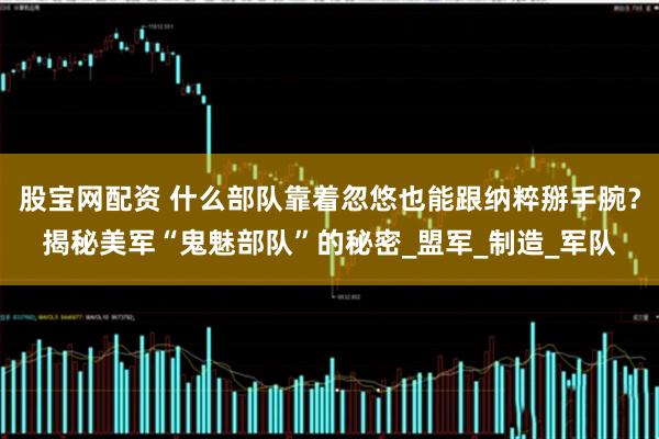 股宝网配资 什么部队靠着忽悠也能跟纳粹掰手腕?揭秘美军“鬼魅部队”的秘密_盟军_制造_军队