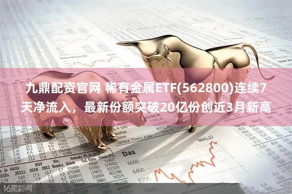 九鼎配资官网 稀有金属ETF(562800)连续7天净流入,最新份额突破20亿份创近3月新高