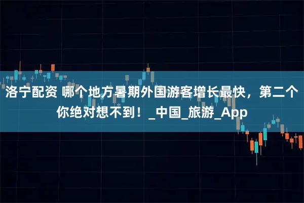 洛宁配资 哪个地方暑期外国游客增长最快，第二个你绝对想不到！_中国_旅游_App