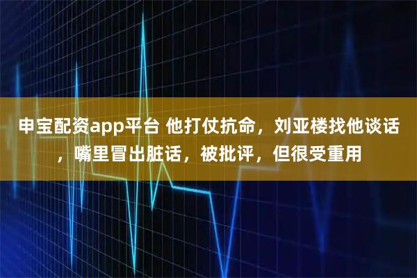 申宝配资app平台 他打仗抗命,刘亚楼找他谈话,嘴里冒出脏话,被批评,但很受重用