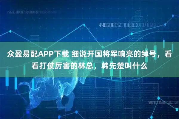 众盈易配APP下载 细说开国将军响亮的绰号,看看打仗厉害的林总,韩先楚叫什么
