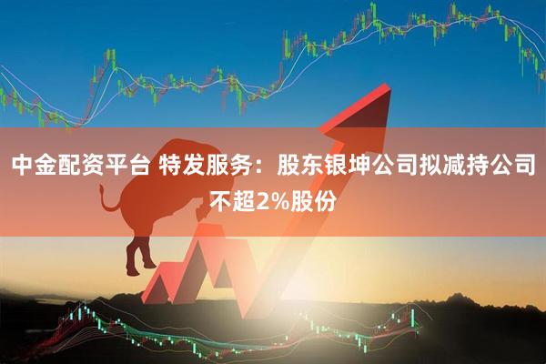 中金配资平台 特发服务:股东银坤公司拟减持公司不超2%股份