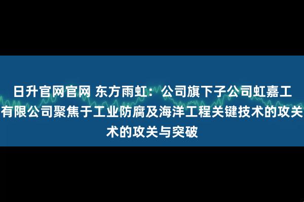 日升官网官网 东方雨虹:公司旗下子公司虹嘉工业涂料有限公司聚焦于工业防腐及海洋工程关键技术的攻关与突破