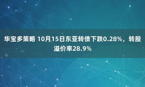 华宝多策略 10月15日东亚转债下跌0.28%,转股溢价率28.9%