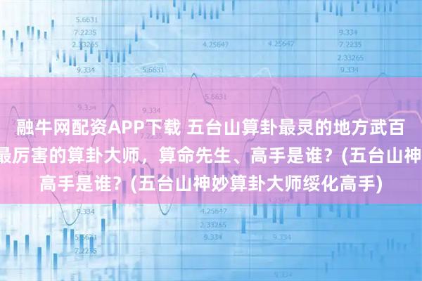 融牛网配资APP下载 五台山算卦最灵的地方武百灵师傅,绥化靠谱的最厉害的算卦大师,算命先生、高手是谁?(五台山神妙算卦大师绥化高手)