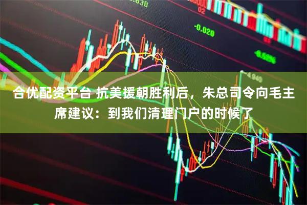 合优配资平台 抗美援朝胜利后，朱总司令向毛主席建议：到我们清理门户的时候了