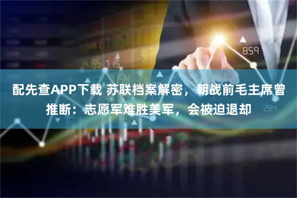 配先查APP下载 苏联档案解密，朝战前毛主席曾推断：志愿军难胜美军，会被迫退却