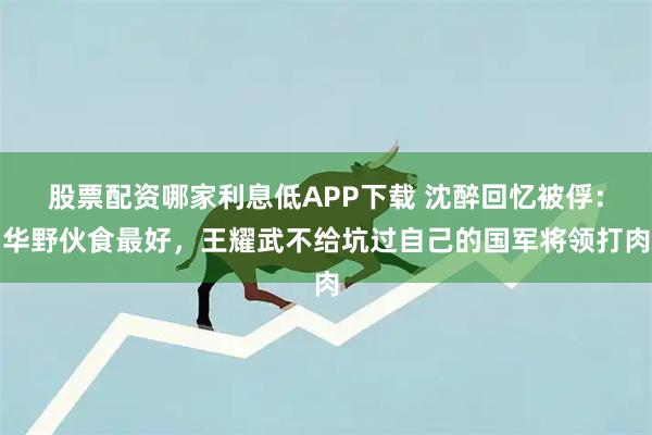 股票配资哪家利息低APP下载 沈醉回忆被俘：华野伙食最好，王耀武不给坑过自己的国军将领打肉