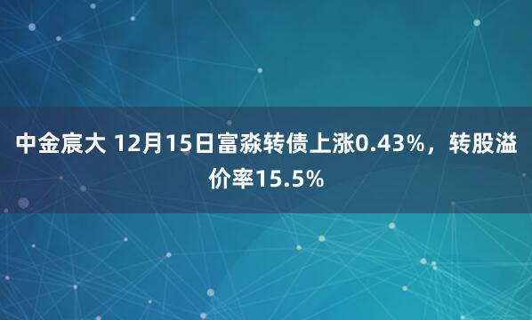 中金宸大 12月15日富淼转债上涨0.43%，转股溢价率15.5%