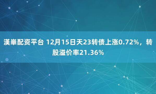 漢崋配资平台 12月15日天23转债上涨0.72%，转股溢价率21.36%
