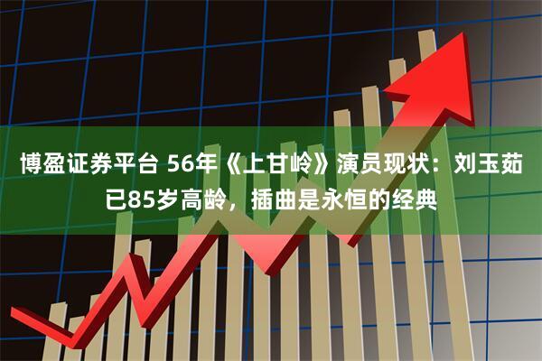 博盈证券平台 56年《上甘岭》演员现状:刘玉茹已85岁高龄,插曲是永恒的经典