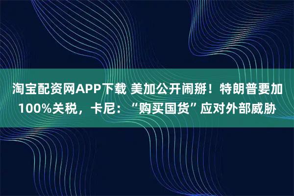淘宝配资网APP下载 美加公开闹掰！特朗普要加100%关税，卡尼：“购买国货”应对外部威胁