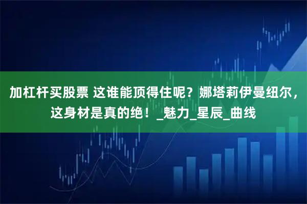 加杠杆买股票 这谁能顶得住呢？娜塔莉伊曼纽尔，这身材是真的绝！_魅力_星辰_曲线