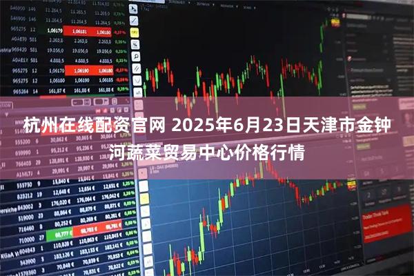 杭州在线配资官网 2025年6月23日天津市金钟河蔬菜贸易中心价格行情