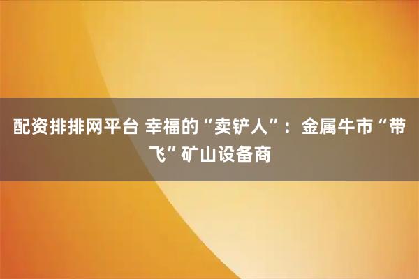 配资排排网平台 幸福的“卖铲人”：金属牛市“带飞”矿山设备商