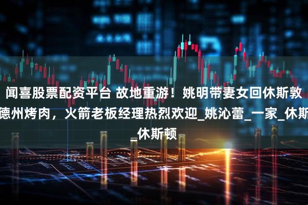 闻喜股票配资平台 故地重游！姚明带妻女回休斯敦吃德州烤肉，火箭老板经理热烈欢迎_姚沁蕾_一家_休斯顿