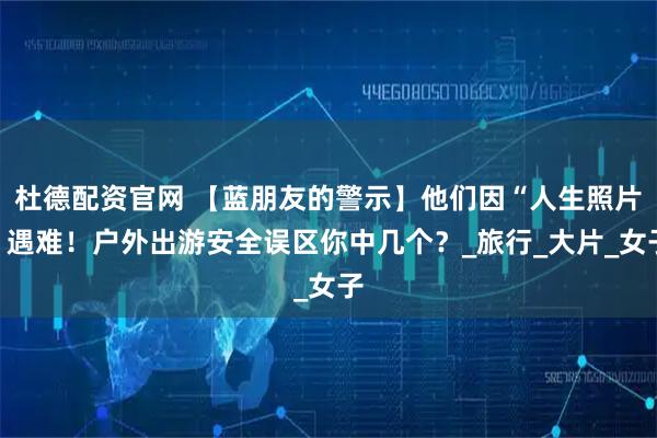杜德配资官网 【蓝朋友的警示】他们因“人生照片”遇难！户外出游安全误区你中几个？_旅行_大片_女子