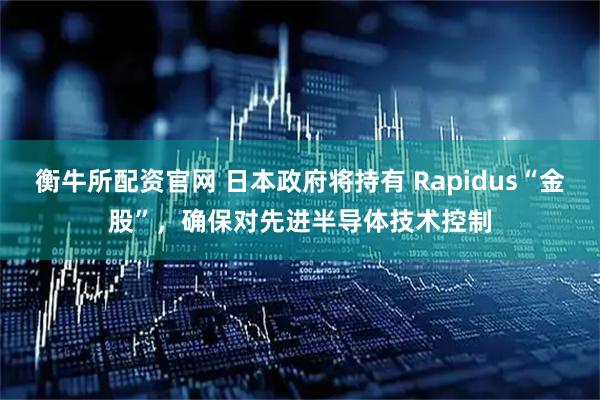衡牛所配资官网 日本政府将持有 Rapidus“金股”，确保对先进半导体技术控制