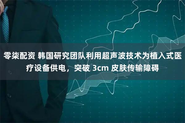 零柒配资 韩国研究团队利用超声波技术为植入式医疗设备供电，突破 3cm 皮肤传输障碍