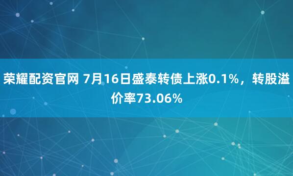 荣耀配资官网 7月16日盛泰转债上涨0.1%，转股溢价率73.06%