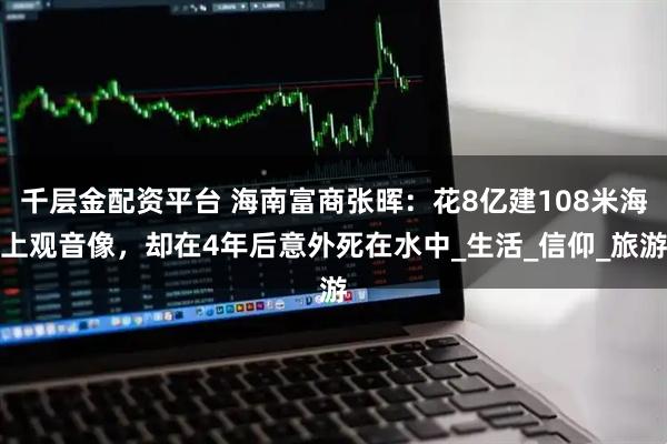 千层金配资平台 海南富商张晖：花8亿建108米海上观音像，却在4年后意外死在水中_生活_信仰_旅游