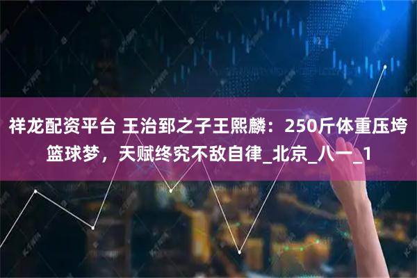 祥龙配资平台 王治郅之子王熙麟：250斤体重压垮篮球梦，天赋终究不敌自律_北京_八一_1