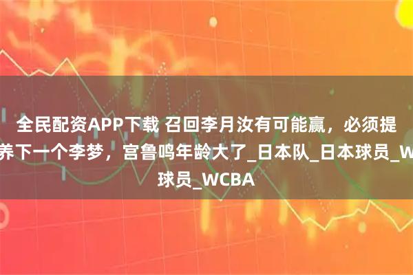 全民配资APP下载 召回李月汝有可能赢，必须提前培养下一个李梦，宫鲁鸣年龄大了_日本队_日本球员_WCBA