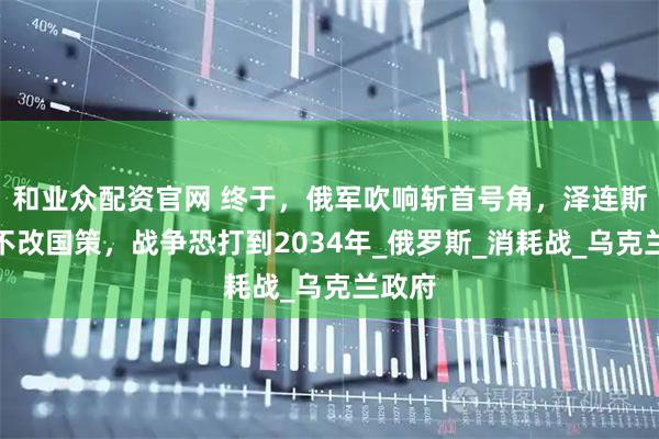 和业众配资官网 终于，俄军吹响斩首号角，泽连斯基再不改国策，战争恐打到2034年_俄罗斯_消耗战_乌克兰政府