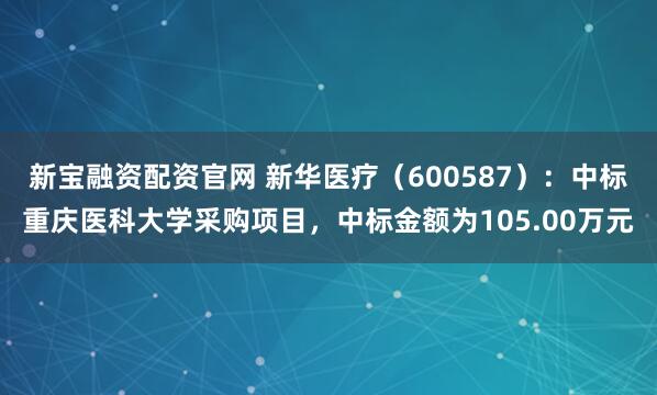 新宝融资配资官网 新华医疗（600587）：中标重庆医科大学采购项目，中标金额为105.00万元