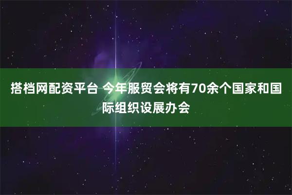 搭档网配资平台 今年服贸会将有70余个国家和国际组织设展办会